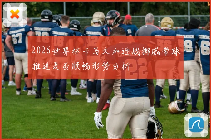 2026世界杯卡马文加迎战挪威带球推进是否顺畅形势分析