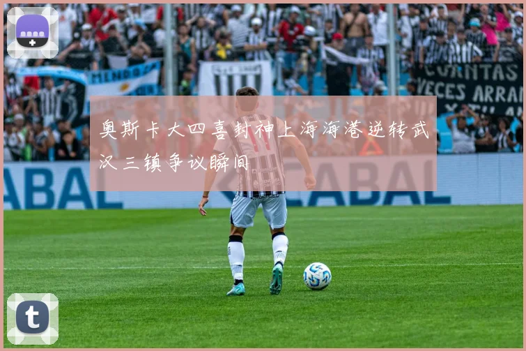 奥斯卡大四喜封神上海海港逆转武汉三镇争议瞬间