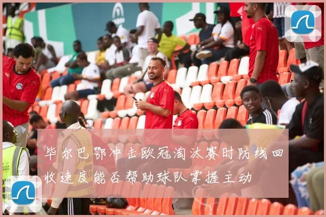 毕尔巴鄂冲击欧冠淘汰赛时防线回收速度能否帮助球队掌握主动