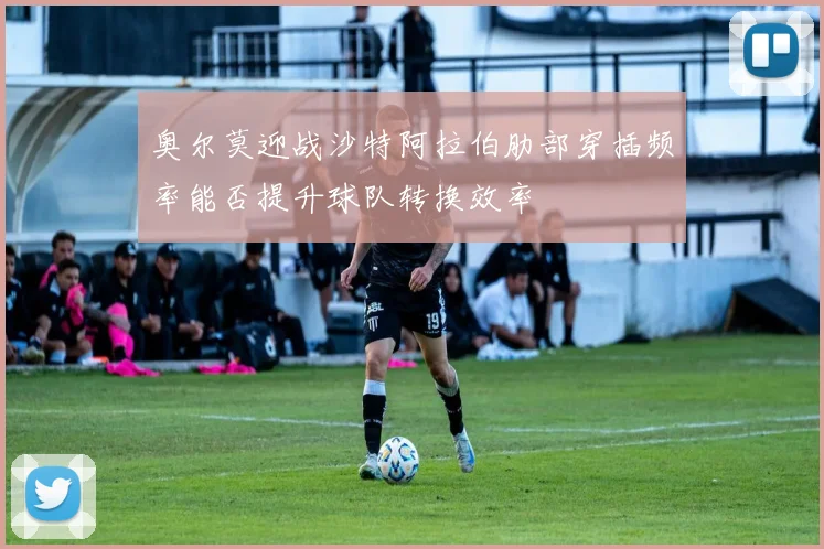 奥尔莫迎战沙特阿拉伯肋部穿插频率能否提升球队转换效率