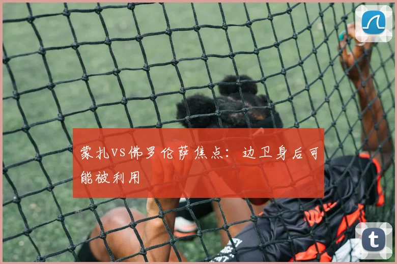 蒙扎vs佛罗伦萨焦点:边卫身后可能被利用