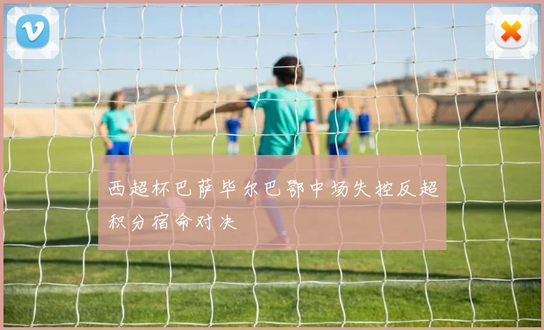 西超杯巴萨毕尔巴鄂中场失控反超积分宿命对决