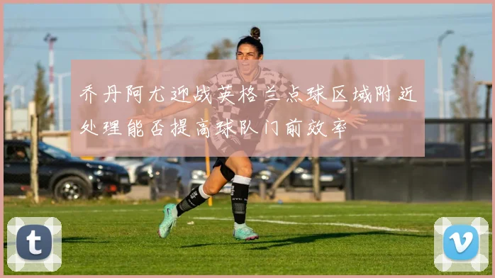 乔丹阿尤迎战英格兰点球区域附近处理能否提高球队门前效率