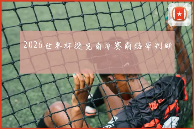 2026世界杯捷克南非赛前赔率判断