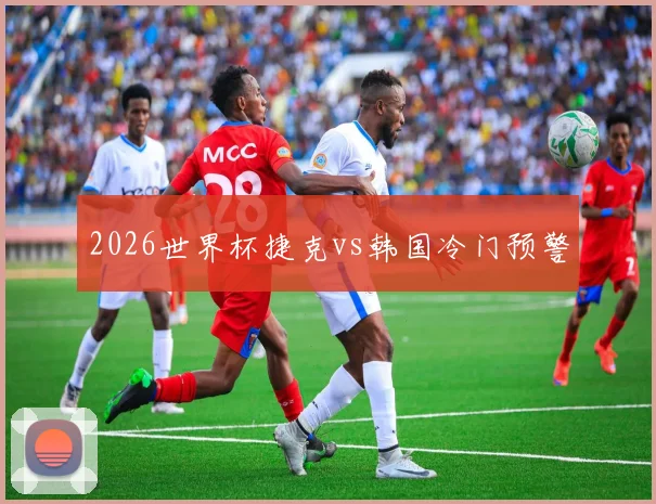 2026世界杯捷克vs韩国冷门预警