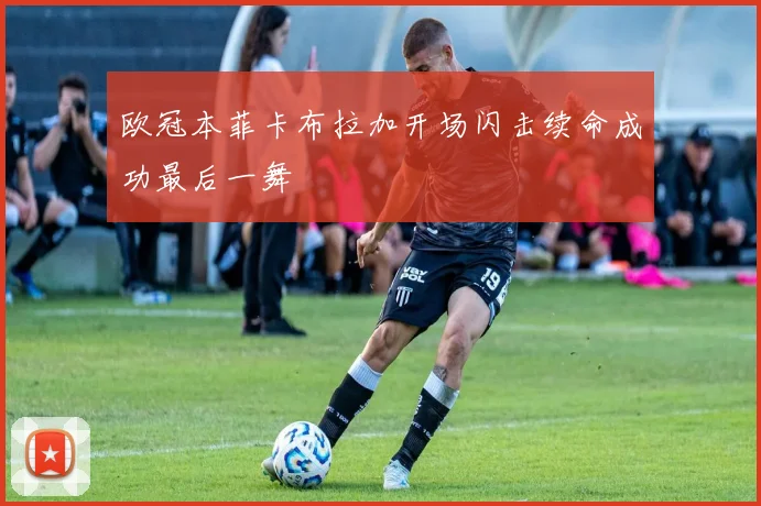 欧冠本菲卡布拉加开场闪击续命成功最后一舞