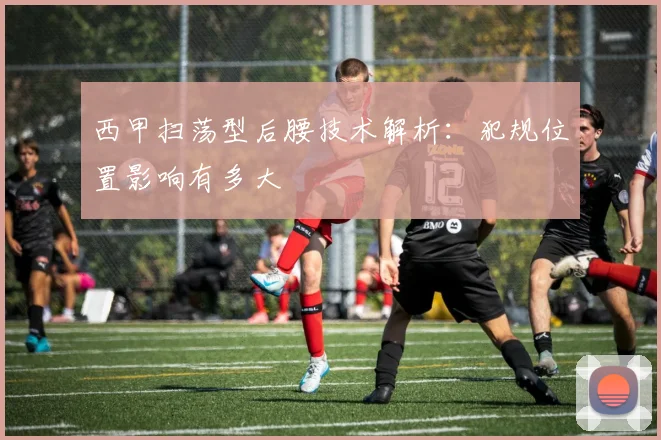 西甲扫荡型后腰技术解析:犯规位置影响有多大