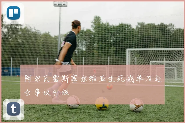 阿尔瓦雷斯塞尔维亚生死战单刀赴会争议升级