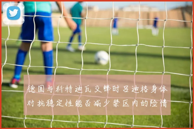 德国与科特迪瓦交锋时吕迪格身体对抗稳定性能否减少禁区内的险情