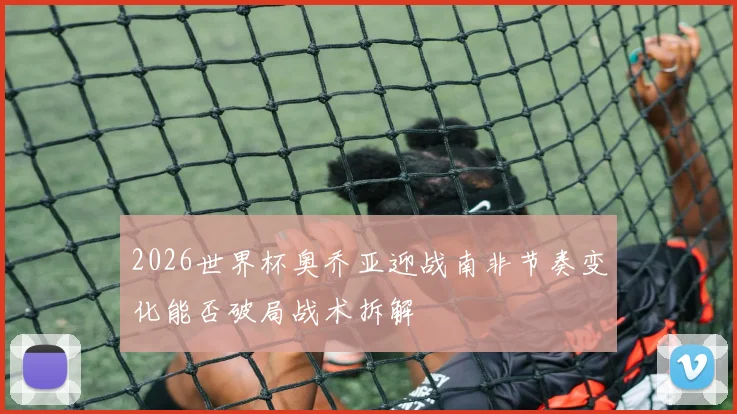 2026世界杯奥乔亚迎战南非节奏变化能否破局战术拆解