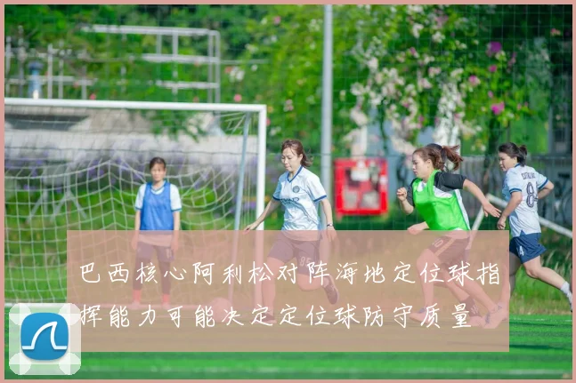 巴西核心阿利松对阵海地定位球指挥能力可能决定定位球防守质量