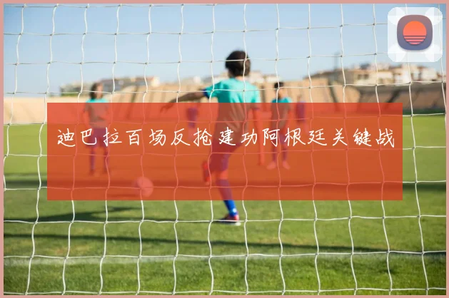迪巴拉百场反抢建功阿根廷关键战