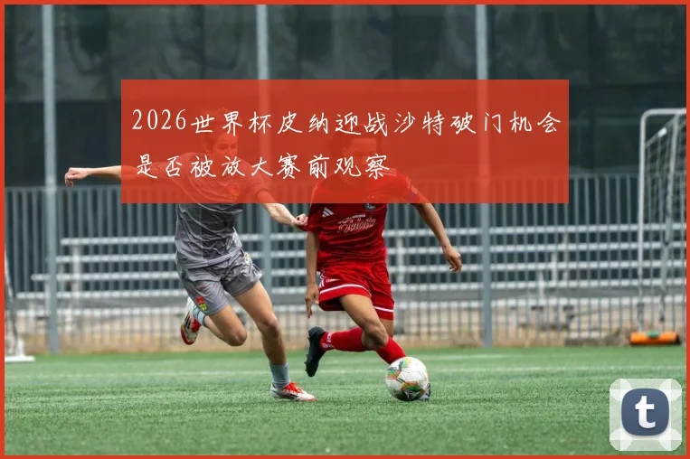 2026世界杯皮纳迎战沙特破门机会是否被放大赛前观察