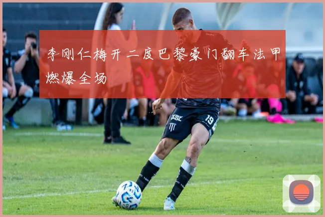 李刚仁梅开二度巴黎豪门翻车法甲燃爆全场
