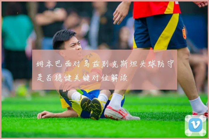 姆本巴面对乌兹别克斯坦头球防守是否稳健关键对位解读