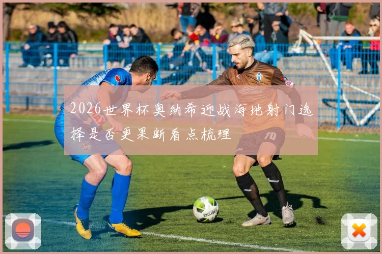 2026世界杯奥纳希迎战海地射门选择是否更果断看点梳理