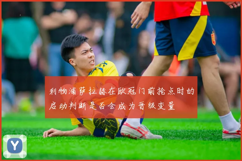 利物浦萨拉赫在欧冠门前抢点时的启动判断是否会成为晋级变量