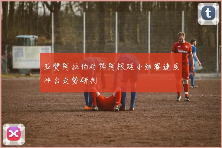 亚赞阿拉伯对阵阿根廷小组赛速度冲击走势研判