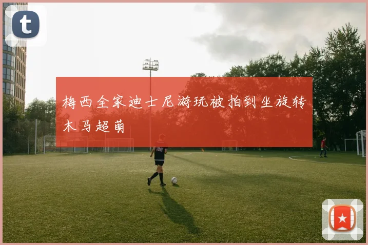 梅西全家迪士尼游玩被拍到坐旋转木马超萌