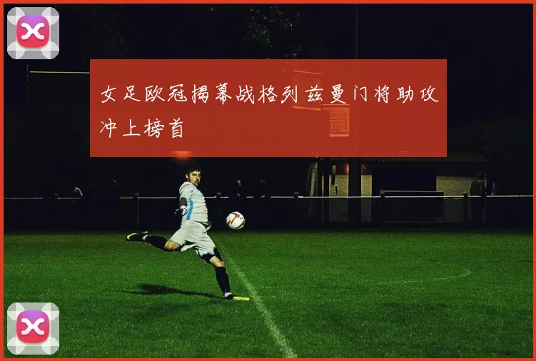 女足欧冠揭幕战格列兹曼门将助攻冲上榜首