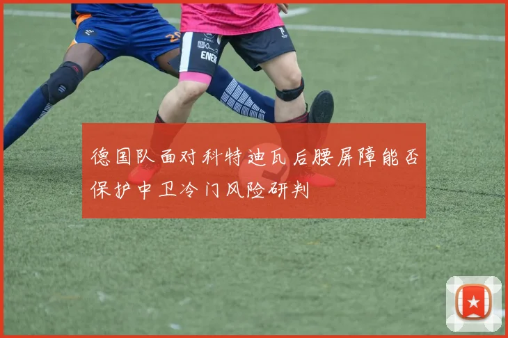 德国队面对科特迪瓦后腰屏障能否保护中卫冷门风险研判