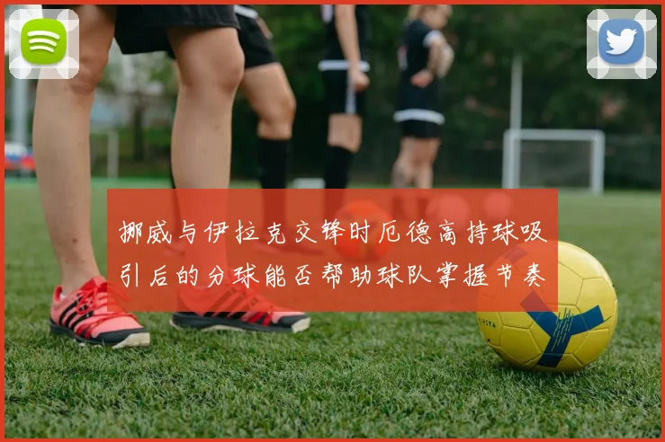 挪威与伊拉克交锋时厄德高持球吸引后的分球能否帮助球队掌握节奏