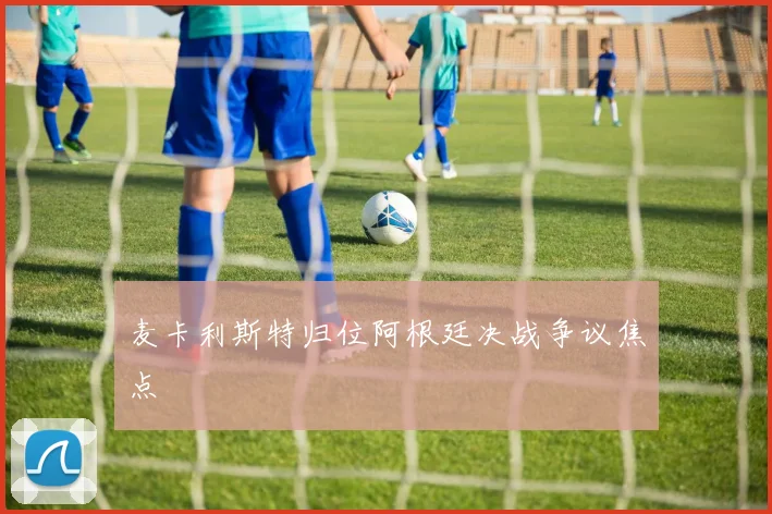 麦卡利斯特归位阿根廷决战争议焦点